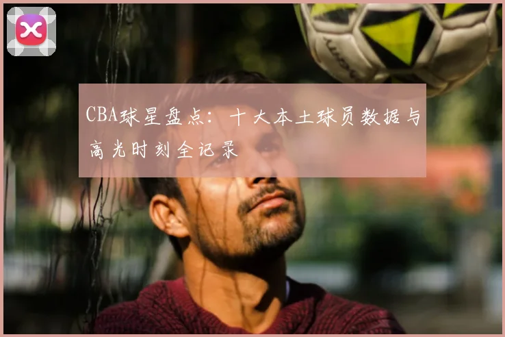 CBA球星盘点：十大本土球员数据与高光时刻全记录