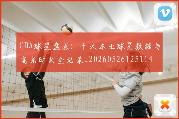 CBA球星盘点：十大本土球员数据与高光时刻全记录_20260526125114