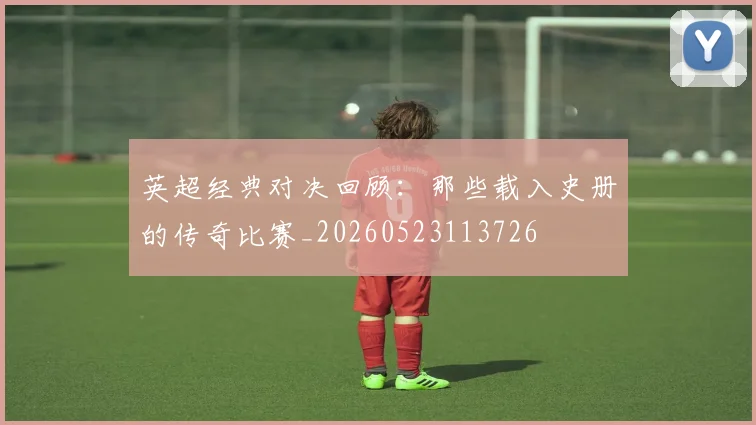 英超经典对决回顾：那些载入史册的传奇比赛_20260523113726