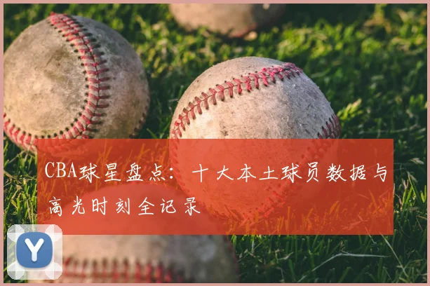 CBA球星盘点：十大本土球员数据与高光时刻全记录