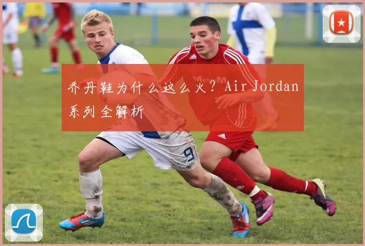 乔丹鞋为什么这么火?Air Jordan系列全解析