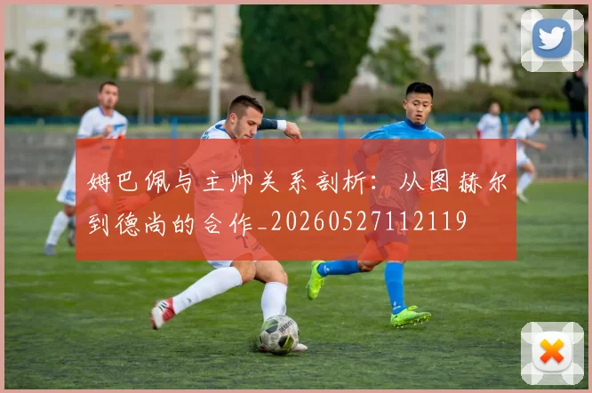 姆巴佩与主帅关系剖析：从图赫尔到德尚的合作_20260527112119