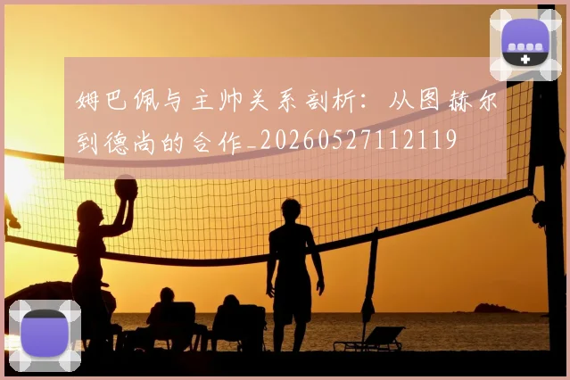 姆巴佩与主帅关系剖析:从图赫尔到德尚的合作_20260527112119